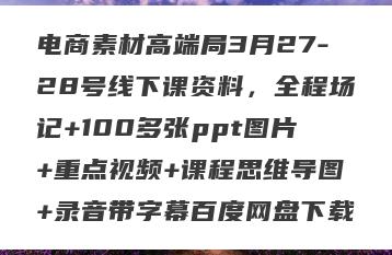电商素材高端局3月27-28号线下课资料，全程场记+100多张ppt图片+重点视频+课程思维导图+录音带字幕百度网盘下载