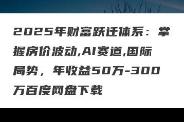 2025年财富跃迁体系：掌握房价波动,AI赛道,国际局势，年收益50万-300万百度网盘下载