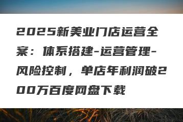 2025新美业门店运营全案：体系搭建-运营管理-风险控制，单店年利润破200万百度网盘下载