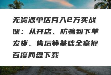 无货源单店月入2万实战课：从开店、防骗到下单发货、售后等基础全掌握百度网盘下载