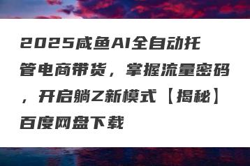 2025咸鱼AI全自动托管电商带货，掌握流量密码，开启躺Z新模式【揭秘】百度网盘下载