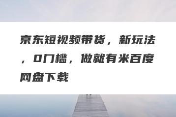 京东短视频带货，新玩法，0门槛，做就有米百度网盘下载