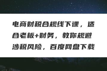 电商财税合规线下课，适合老板+财务，教你规避涉税风险，百度网盘下载