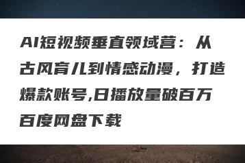 AI短视频垂直领域营：从古风育儿到情感动漫，打造爆款账号,日播放量破百万百度网盘下载