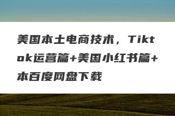 美国本土电商技术，Tiktok运营篇+美国小红书篇+本百度网盘下载