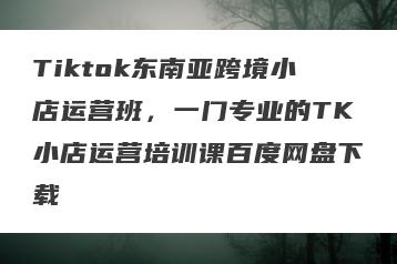 Tiktok东南亚跨境小店运营班，一门专业的TK小店运营培训课百度网盘下载