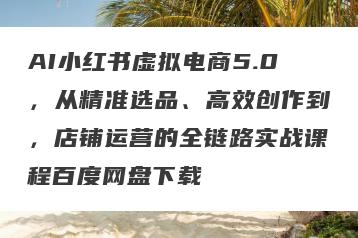 AI小红书虚拟电商5.0，从精准选品、高效创作到，店铺运营的全链路实战课程百度网盘下载
