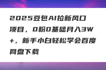 2025豆包AI拉新风口项目，0粉0基础月入3W+，新手小白轻松学会百度网盘下载