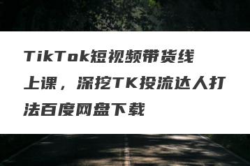 TikTok短视频带货线上课，深挖TK投流达人打法百度网盘下载