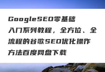 GoogleSEO零基础入门系列教程，全方位、全流程的谷歌SEO优化操作方法百度网盘下载