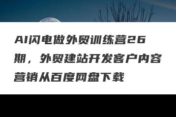 AI闪电做外贸训练营26期，外贸建站开发客户内容营销从百度网盘下载