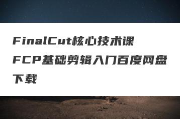 FinalCut核心技术课FCP基础剪辑入门百度网盘下载