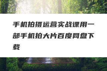 手机拍摄运营实战课用一部手机拍大片百度网盘下载