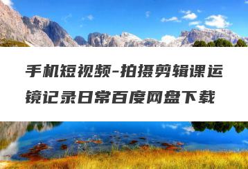 手机短视频-拍摄剪辑课运镜记录日常百度网盘下载
