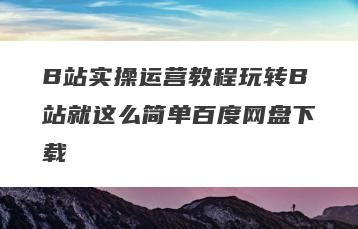 B站实操运营教程玩转B站就这么简单百度网盘下载