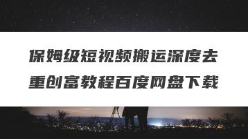 保姆级短视频搬运深度去重创富教程百度网盘下载