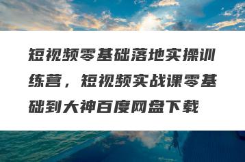 短视频零基础落地实操训练营，短视频实战课零基础到大神百度网盘下载