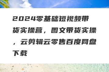 2024零基础短视频带货实操营，图文带货实操，云剪辑云零售百度网盘下载