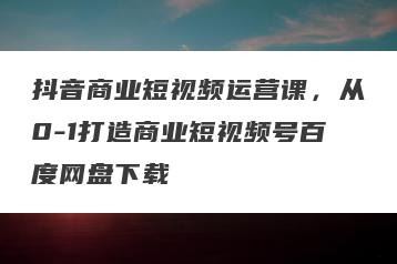 抖音商业短视频运营课，从0-1打造商业短视频号百度网盘下载