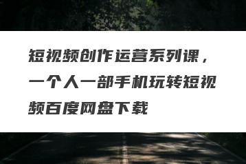 短视频创作运营系列课，一个人一部手机玩转短视频百度网盘下载