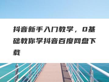 抖音新手入门教学，0基础教你学抖音百度网盘下载