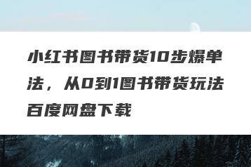 小红书图书带货10步爆单法，从0到1图书带货玩法百度网盘下载