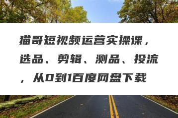 猫哥短视频运营实操课，选品、剪辑、测品、投流，从0到1百度网盘下载
