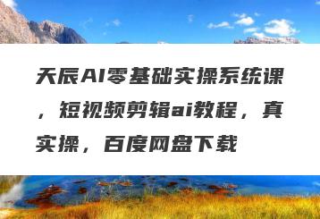 天辰AI零基础实操系统课，短视频剪辑ai教程，真实操，百度网盘下载
