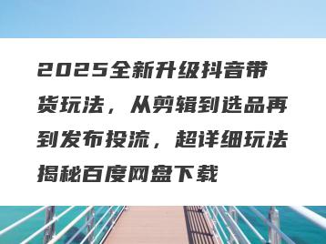 2025全新升级抖音带货玩法，从剪辑到选品再到发布投流，超详细玩法揭秘百度网盘下载
