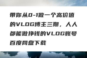 带你从0-1做一个高价值的VLOG博主三期，人人都能做挣钱的VLOG账号百度网盘下载