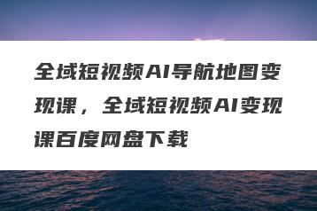 全域短视频AI导航地图变现课，全域短视频AI变现课百度网盘下载