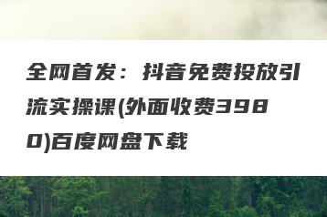 全网首发：抖音免费投放引流实操课(外面收费3980)百度网盘下载