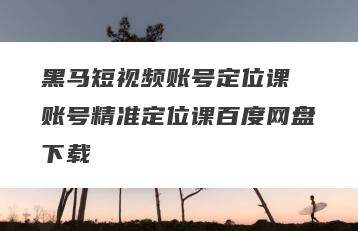 黑马短视频账号定位课 账号精准定位课百度网盘下载