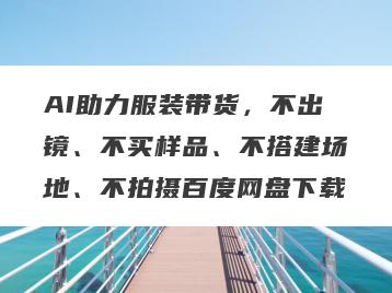 AI助力服装带货，不出镜、不买样品、不搭建场地、不拍摄百度网盘下载