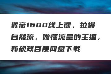 猴帝1600线上课，拉爆自然流，做懂流量的主播，新规政百度网盘下载