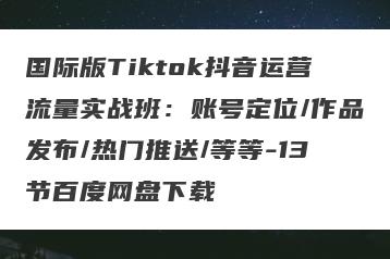 国际版Tiktok抖音运营流量实战班：账号定位/作品发布/热门推送/等等-13节百度网盘下载