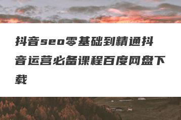 抖音seo零基础到精通抖音运营必备课程百度网盘下载