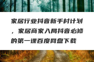 家居行业抖音新手村计划，家居商家入局抖音必修的第一课百度网盘下载