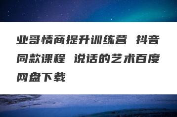 业哥情商提升训练营 抖音同款课程 说话的艺术百度网盘下载