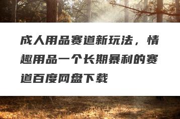 成人用品赛道新玩法，情趣用品一个长期暴利的赛道百度网盘下载