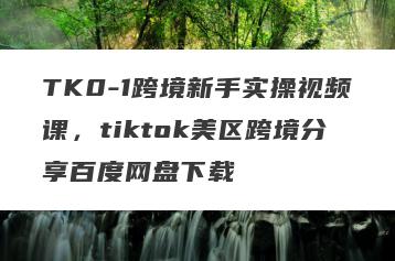 TK0-1跨境新手实操视频课，tiktok美区跨境分享百度网盘下载