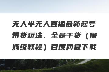 无人半无人直播最新起号带货玩法，全是干货（保姆级教程）百度网盘下载