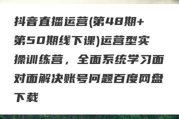 抖音直播运营(第48期+第50期线下课)运营型实操训练营，全面系统学习面对面解决账号问题百度网盘下载
