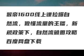 猴帝1600线上课拉爆自然流，做懂流量的主播，新规政策下，自然流破圈攻略百度网盘下载