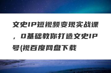 文史IP短视频变现实战课，0基础教你打造文史IP号(视百度网盘下载
