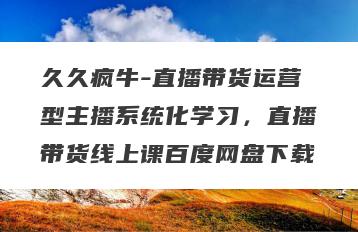 久久疯牛-直播带货运营型主播系统化学习，直播带货线上课百度网盘下载