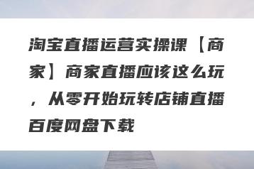 淘宝直播运营实操课【商家】商家直播应该这么玩，从零开始玩转店铺直播百度网盘下载