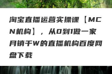 淘宝直播运营实操课【MCN机构】，从0到1做一家月销千W的直播机构百度网盘下载