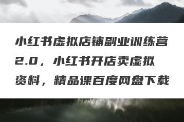 小红书虚拟店铺副业训练营2.0，小红书开店卖虚拟资料，精品课百度网盘下载