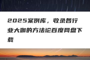 2025案例库，收录各行业大咖的方法论百度网盘下载